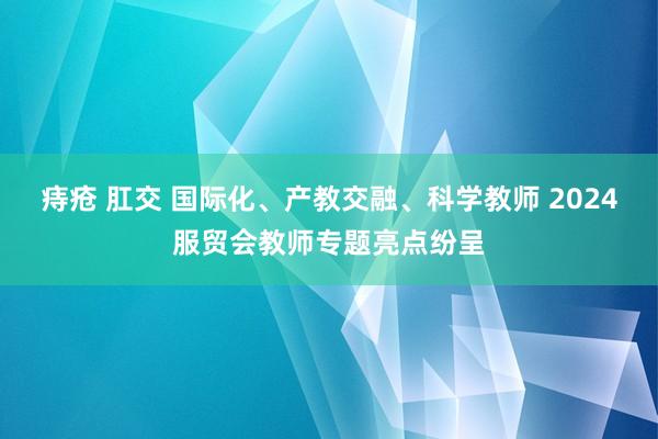 痔疮 肛交 国际化、产教交融、科学教师 2024服贸会教师专题亮点纷呈