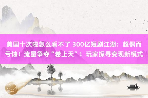美国十次啦怎么看不了 300亿短剧江湖：超偶而亏蚀！流量争夺“卷上天”！玩家探寻变现新模式