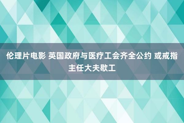 伦理片电影 英国政府与医疗工会齐全公约 或戒指主任大夫歇工