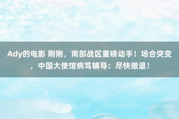 Ady的电影 刚刚，南部战区重磅动手！场合突变，中国大使馆病笃辅导：尽快撤退！