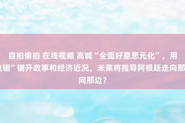 自拍偷拍 在线视频 高喊“全面好意思元化”，用“电锯”锯开政事和经济近况，米莱将指导阿根廷走向那边？