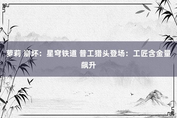 萝莉 崩坏：星穹铁道 普工猎头登场：工匠含金量飙升