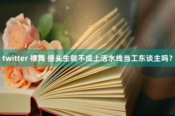 twitter 裸舞 接头生就不成上活水线当工东谈主吗？