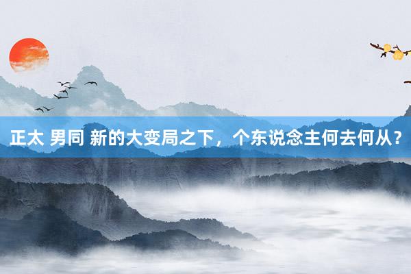 正太 男同 新的大变局之下，个东说念主何去何从？