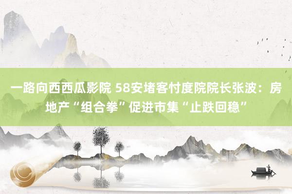 一路向西西瓜影院 58安堵客忖度院院长张波：房地产“组合拳”促进市集“止跌回稳”