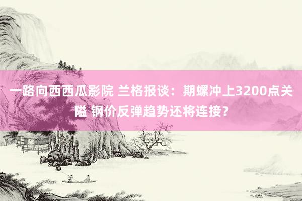 一路向西西瓜影院 兰格报谈：期螺冲上3200点关隘 钢价反弹趋势还将连接？