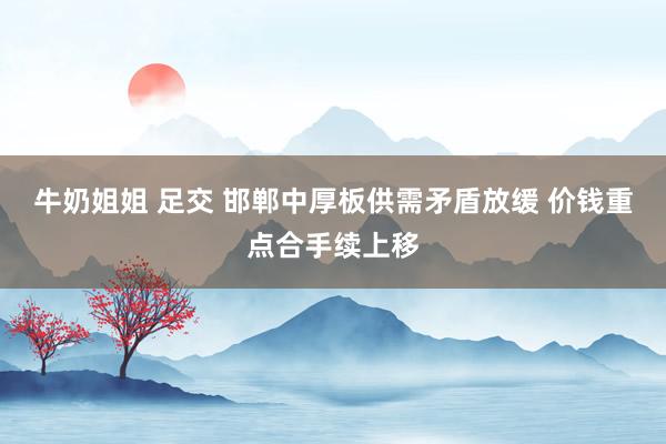 牛奶姐姐 足交 邯郸中厚板供需矛盾放缓 价钱重点合手续上移