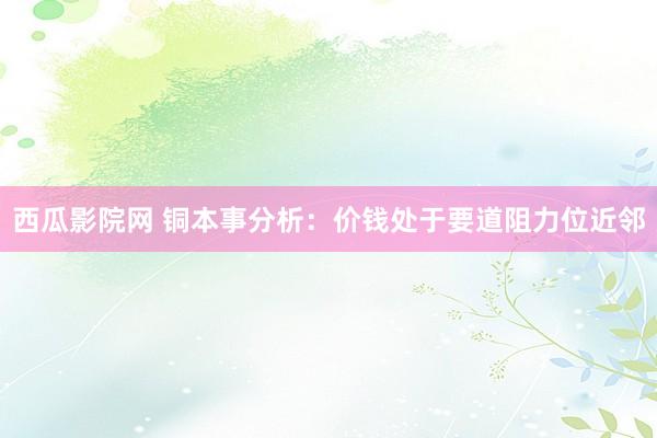 西瓜影院网 铜本事分析：价钱处于要道阻力位近邻