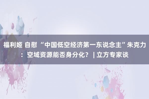 福利姬 自慰 “中国低空经济第一东说念主”朱克力：空域资源能否身分化？ | 立方专家谈