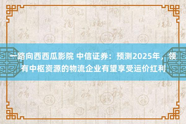 一路向西西瓜影院 中信证券：预测2025年，领有中枢资源的物流企业有望享受运价红利
