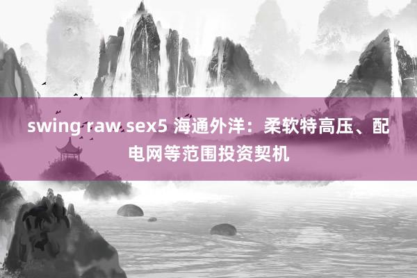 swing raw sex5 海通外洋：柔软特高压、配电网等范围投资契机