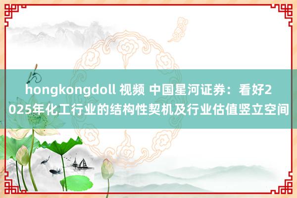 hongkongdoll 视频 中国星河证券：看好2025年化工行业的结构性契机及行业估值竖立空间
