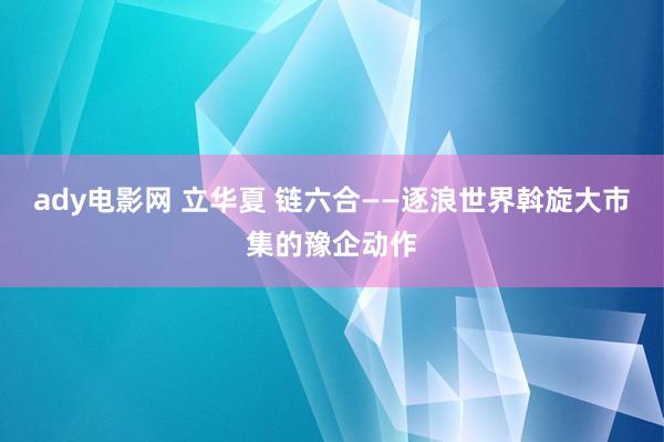 ady电影网 立华夏 链六合——逐浪世界斡旋大市集的豫企动作