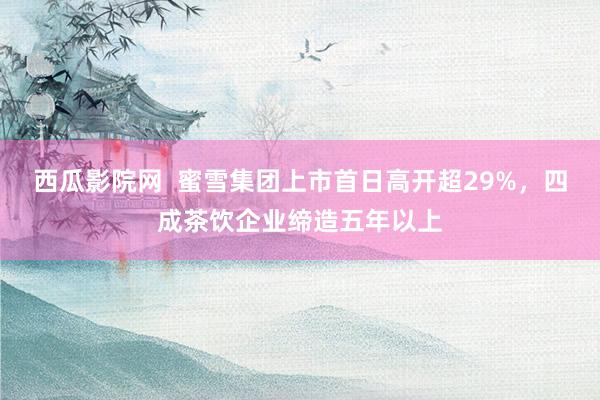 西瓜影院网  蜜雪集团上市首日高开超29%，四成茶饮企业缔造五年以上