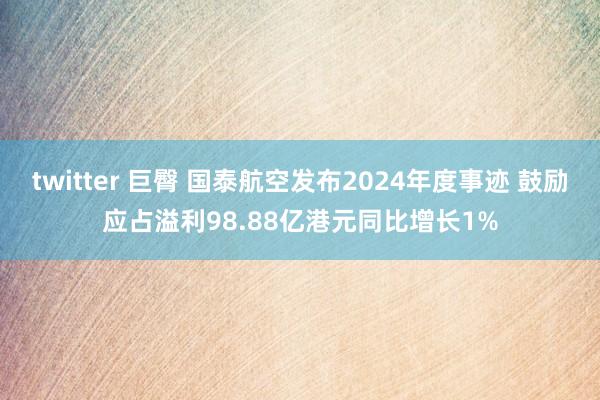 twitter 巨臀 国泰航空发布2024年度事迹 鼓励应占溢利98.88亿港元同比增长1%