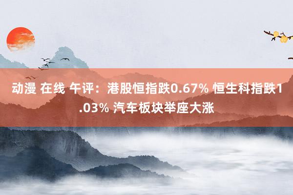 动漫 在线 午评：港股恒指跌0.67% 恒生科指跌1.03% 汽车板块举座大涨