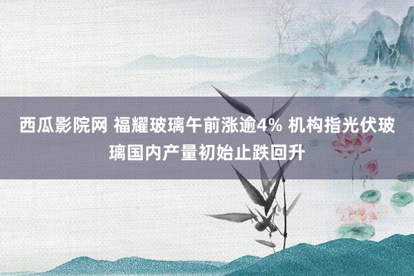 西瓜影院网 福耀玻璃午前涨逾4% 机构指光伏玻璃国内产量初始止跌回升