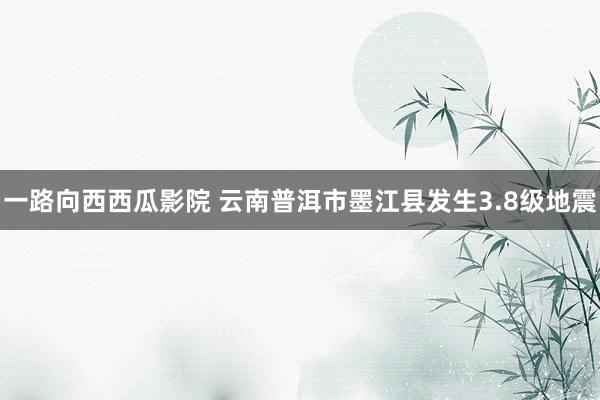 一路向西西瓜影院 云南普洱市墨江县发生3.8级地震
